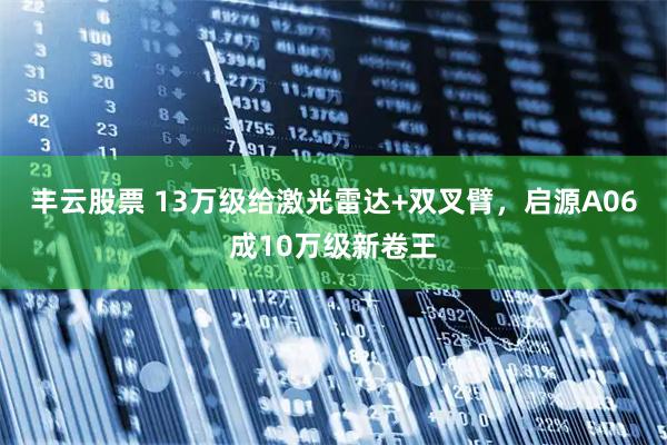 丰云股票 13万级给激光雷达+双叉臂，启源A06成10万级新卷王