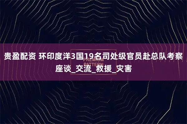 贵盈配资 环印度洋3国19名司处级官员赴总队考察座谈_交流_救援_灾害